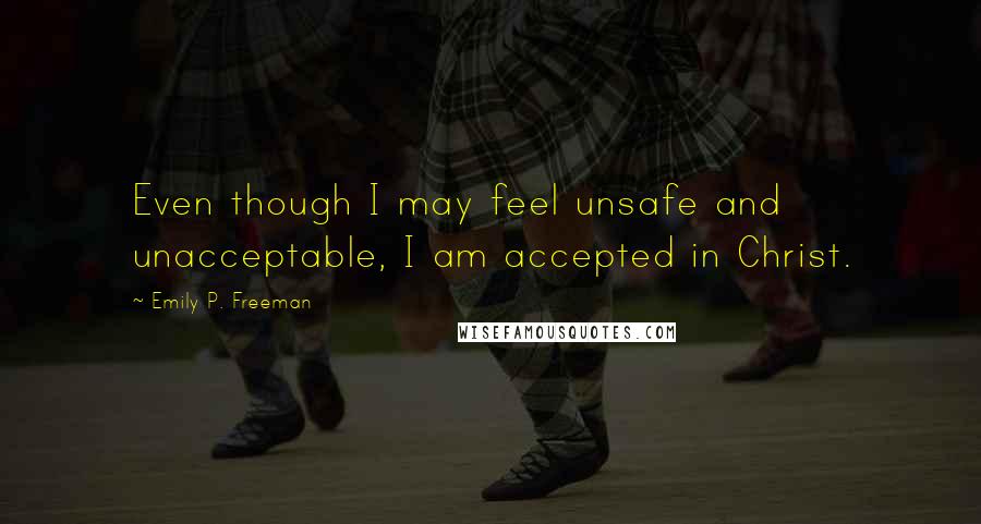 Emily P. Freeman Quotes: Even though I may feel unsafe and unacceptable, I am accepted in Christ.