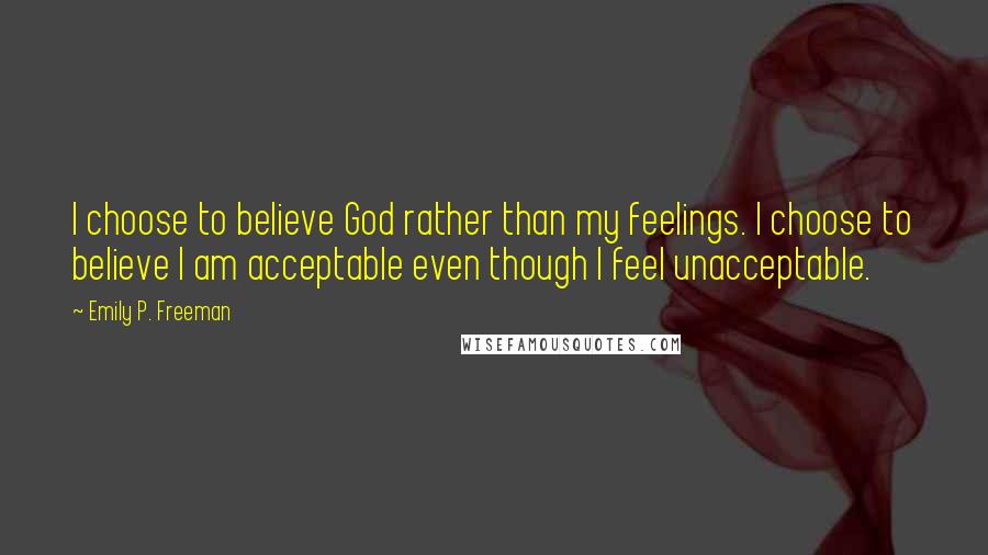 Emily P. Freeman Quotes: I choose to believe God rather than my feelings. I choose to believe I am acceptable even though I feel unacceptable.