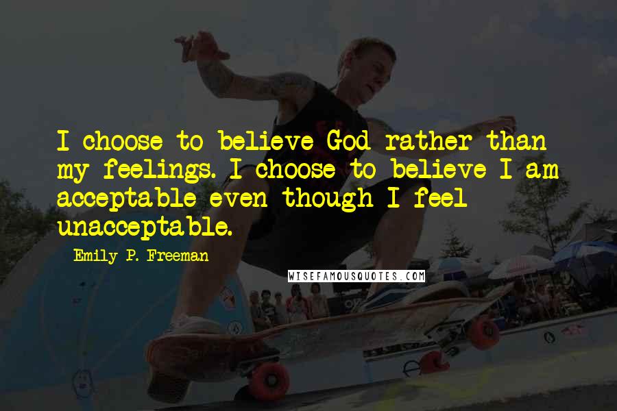 Emily P. Freeman Quotes: I choose to believe God rather than my feelings. I choose to believe I am acceptable even though I feel unacceptable.