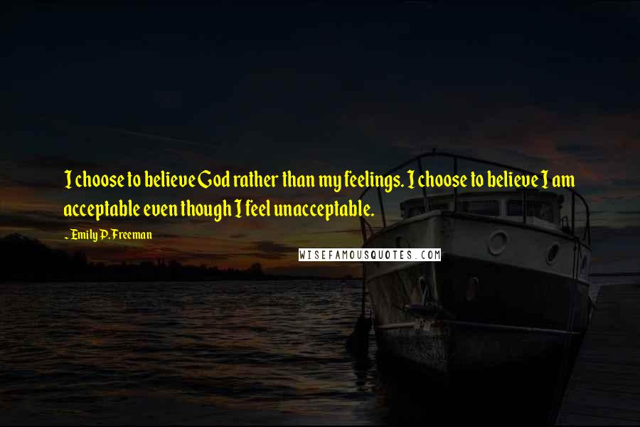 Emily P. Freeman Quotes: I choose to believe God rather than my feelings. I choose to believe I am acceptable even though I feel unacceptable.