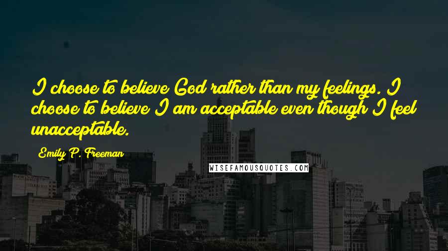 Emily P. Freeman Quotes: I choose to believe God rather than my feelings. I choose to believe I am acceptable even though I feel unacceptable.