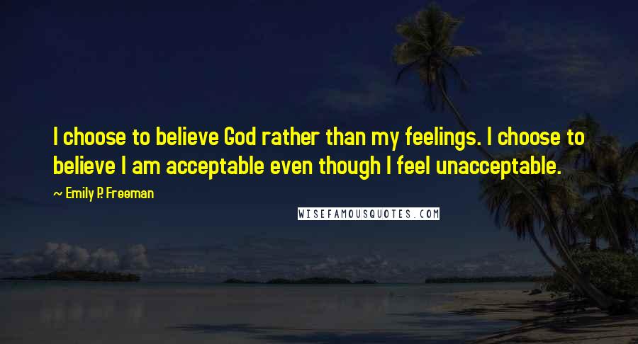 Emily P. Freeman Quotes: I choose to believe God rather than my feelings. I choose to believe I am acceptable even though I feel unacceptable.