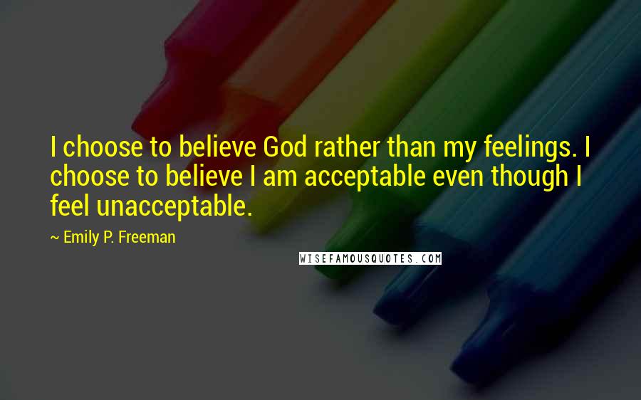 Emily P. Freeman Quotes: I choose to believe God rather than my feelings. I choose to believe I am acceptable even though I feel unacceptable.