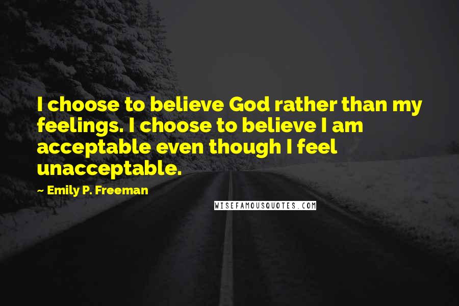 Emily P. Freeman Quotes: I choose to believe God rather than my feelings. I choose to believe I am acceptable even though I feel unacceptable.