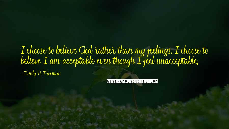 Emily P. Freeman Quotes: I choose to believe God rather than my feelings. I choose to believe I am acceptable even though I feel unacceptable.