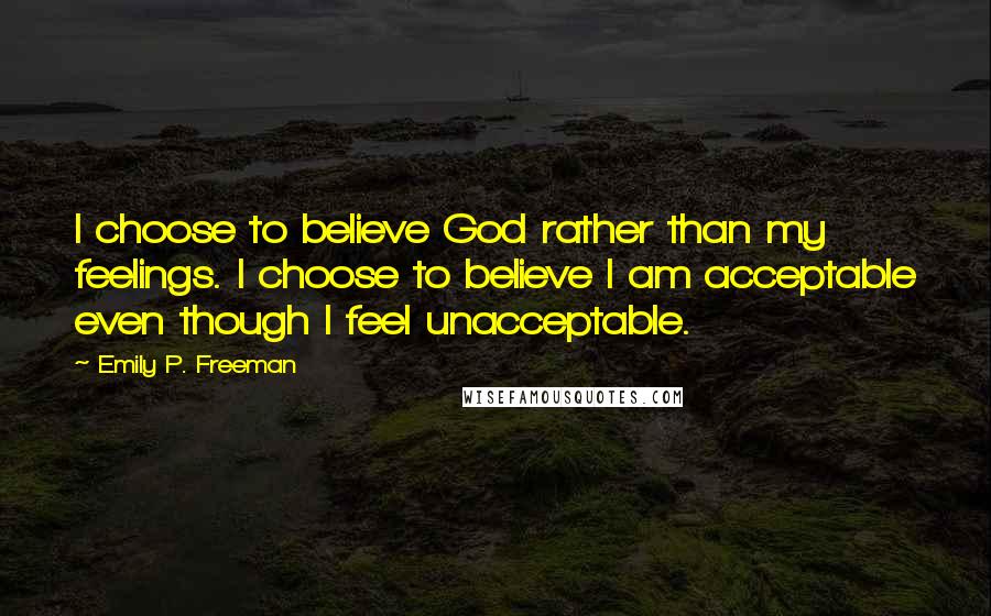 Emily P. Freeman Quotes: I choose to believe God rather than my feelings. I choose to believe I am acceptable even though I feel unacceptable.