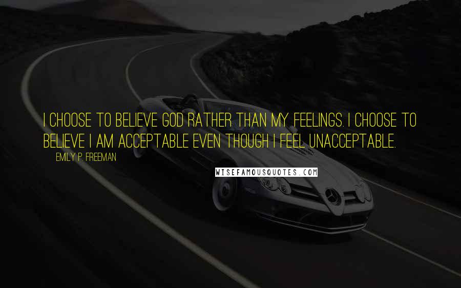 Emily P. Freeman Quotes: I choose to believe God rather than my feelings. I choose to believe I am acceptable even though I feel unacceptable.