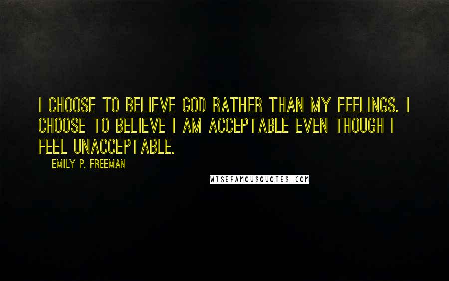 Emily P. Freeman Quotes: I choose to believe God rather than my feelings. I choose to believe I am acceptable even though I feel unacceptable.