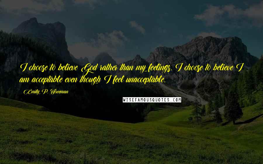 Emily P. Freeman Quotes: I choose to believe God rather than my feelings. I choose to believe I am acceptable even though I feel unacceptable.