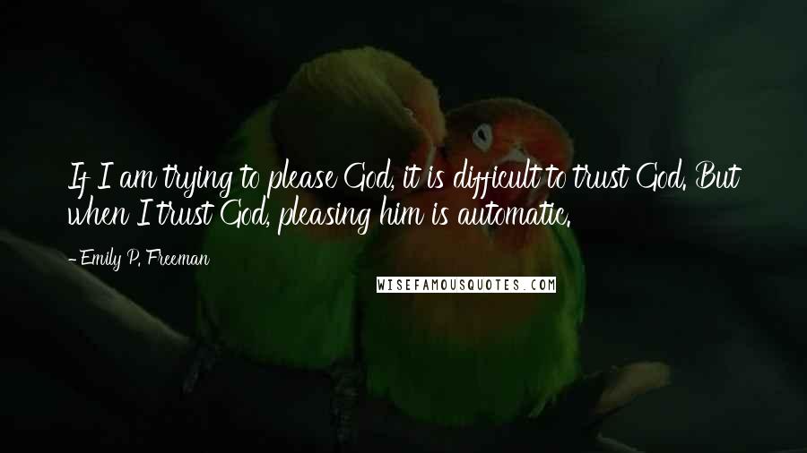 Emily P. Freeman Quotes: If I am trying to please God, it is difficult to trust God. But when I trust God, pleasing him is automatic.