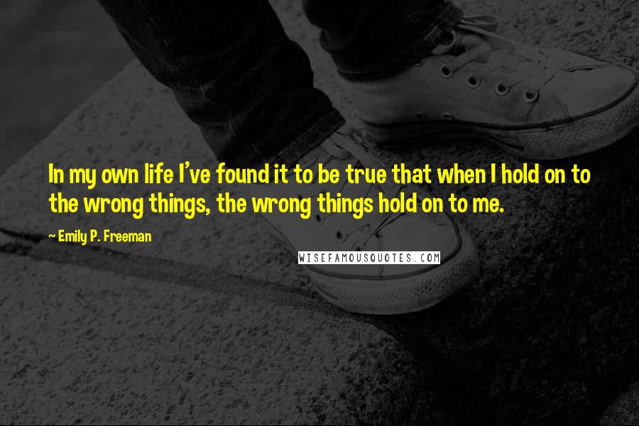 Emily P. Freeman Quotes: In my own life I've found it to be true that when I hold on to the wrong things, the wrong things hold on to me.