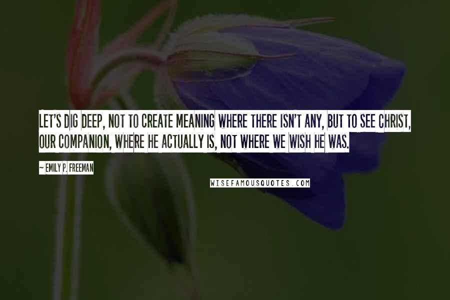 Emily P. Freeman Quotes: Let's dig deep, not to create meaning where there isn't any, but to see Christ, our companion, where he actually is, not where we wish he was.