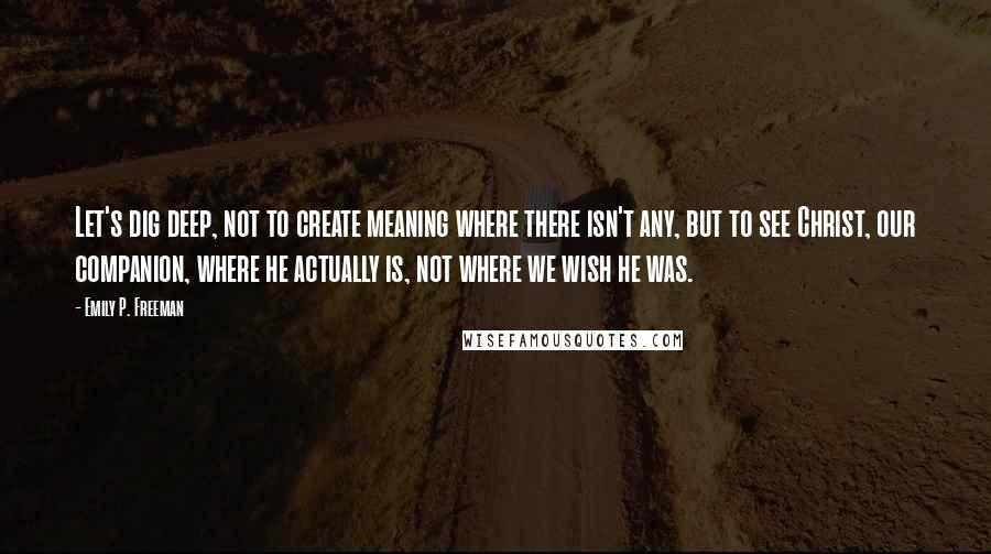 Emily P. Freeman Quotes: Let's dig deep, not to create meaning where there isn't any, but to see Christ, our companion, where he actually is, not where we wish he was.