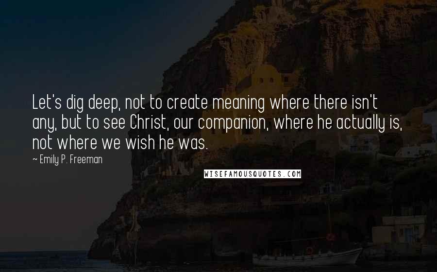 Emily P. Freeman Quotes: Let's dig deep, not to create meaning where there isn't any, but to see Christ, our companion, where he actually is, not where we wish he was.