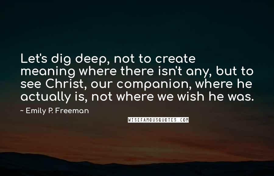 Emily P. Freeman Quotes: Let's dig deep, not to create meaning where there isn't any, but to see Christ, our companion, where he actually is, not where we wish he was.