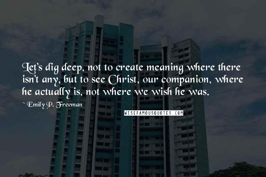 Emily P. Freeman Quotes: Let's dig deep, not to create meaning where there isn't any, but to see Christ, our companion, where he actually is, not where we wish he was.