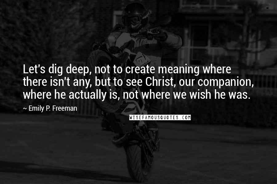 Emily P. Freeman Quotes: Let's dig deep, not to create meaning where there isn't any, but to see Christ, our companion, where he actually is, not where we wish he was.