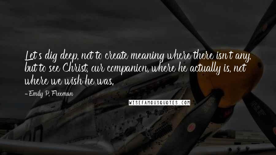 Emily P. Freeman Quotes: Let's dig deep, not to create meaning where there isn't any, but to see Christ, our companion, where he actually is, not where we wish he was.