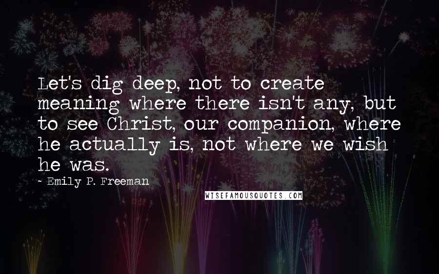 Emily P. Freeman Quotes: Let's dig deep, not to create meaning where there isn't any, but to see Christ, our companion, where he actually is, not where we wish he was.