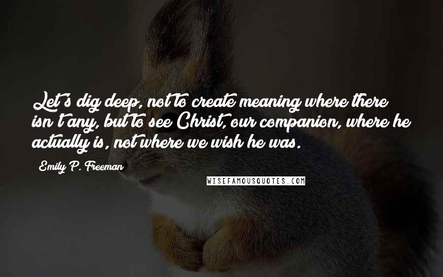 Emily P. Freeman Quotes: Let's dig deep, not to create meaning where there isn't any, but to see Christ, our companion, where he actually is, not where we wish he was.