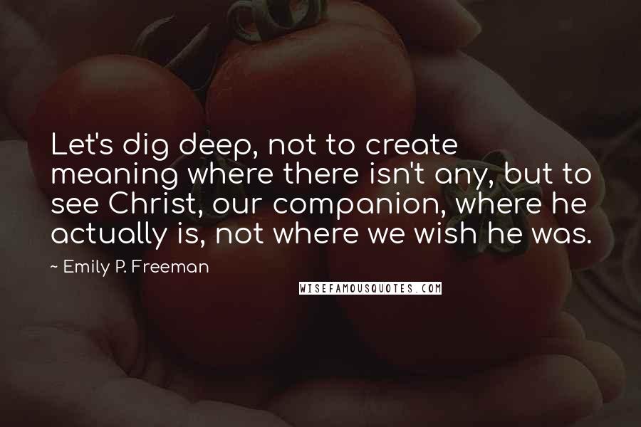 Emily P. Freeman Quotes: Let's dig deep, not to create meaning where there isn't any, but to see Christ, our companion, where he actually is, not where we wish he was.