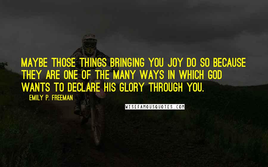 Emily P. Freeman Quotes: Maybe those things bringing you joy do so because they are one of the many ways in which God wants to declare his glory through you.