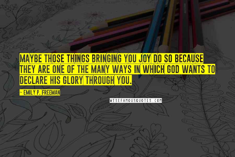 Emily P. Freeman Quotes: Maybe those things bringing you joy do so because they are one of the many ways in which God wants to declare his glory through you.