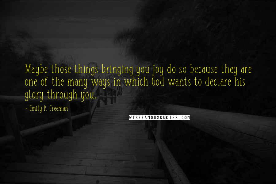 Emily P. Freeman Quotes: Maybe those things bringing you joy do so because they are one of the many ways in which God wants to declare his glory through you.