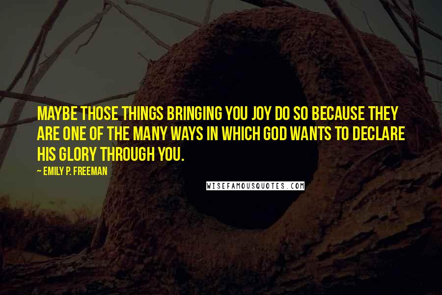 Emily P. Freeman Quotes: Maybe those things bringing you joy do so because they are one of the many ways in which God wants to declare his glory through you.