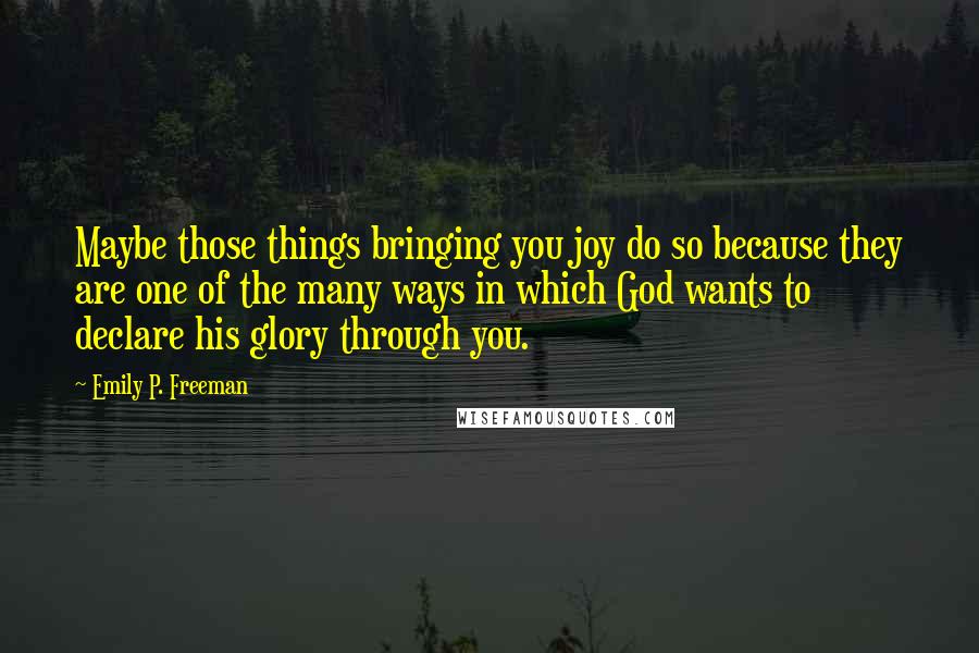 Emily P. Freeman Quotes: Maybe those things bringing you joy do so because they are one of the many ways in which God wants to declare his glory through you.