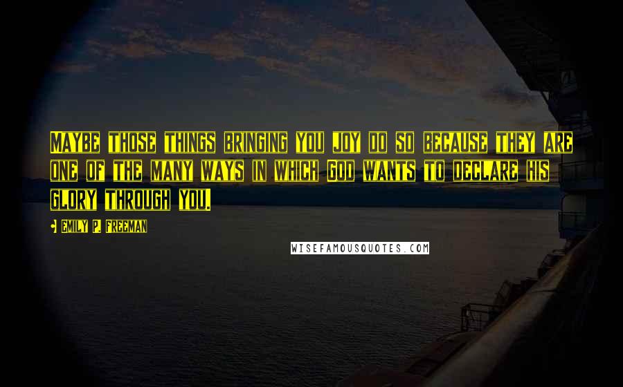 Emily P. Freeman Quotes: Maybe those things bringing you joy do so because they are one of the many ways in which God wants to declare his glory through you.