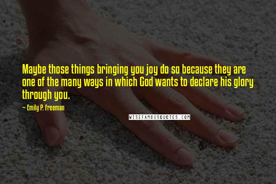 Emily P. Freeman Quotes: Maybe those things bringing you joy do so because they are one of the many ways in which God wants to declare his glory through you.