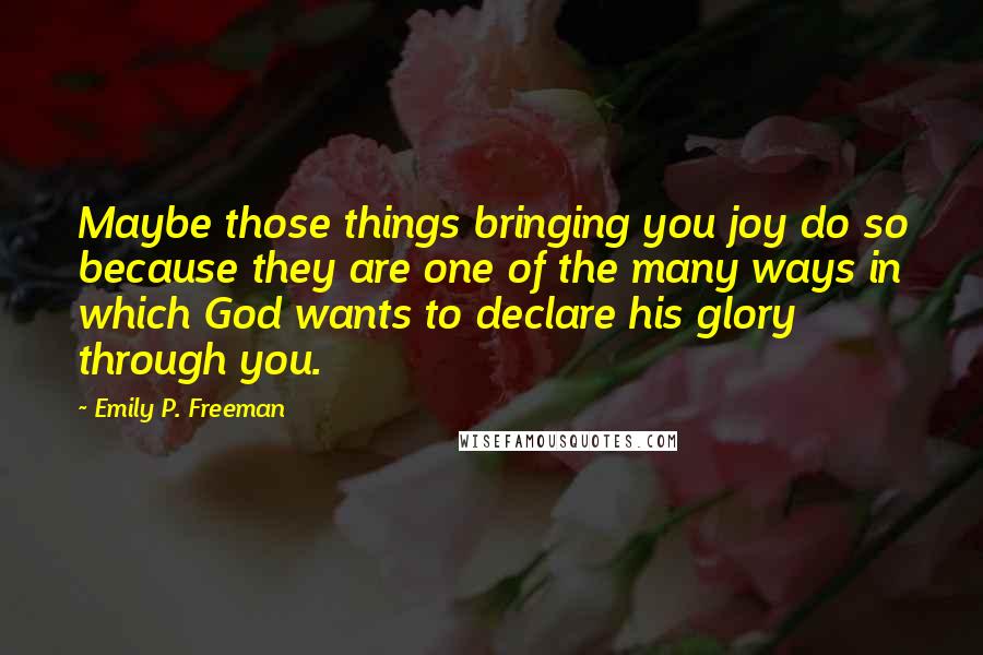 Emily P. Freeman Quotes: Maybe those things bringing you joy do so because they are one of the many ways in which God wants to declare his glory through you.