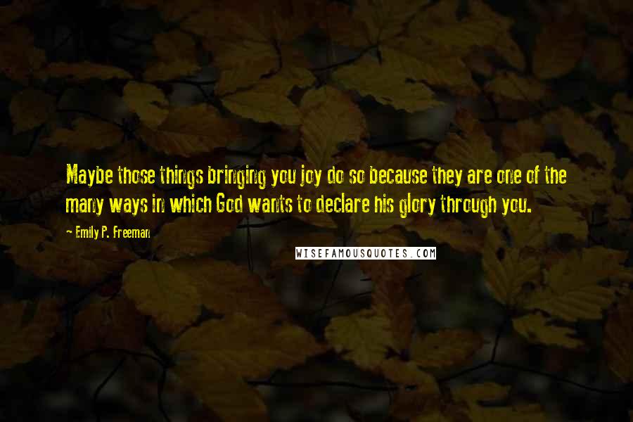 Emily P. Freeman Quotes: Maybe those things bringing you joy do so because they are one of the many ways in which God wants to declare his glory through you.