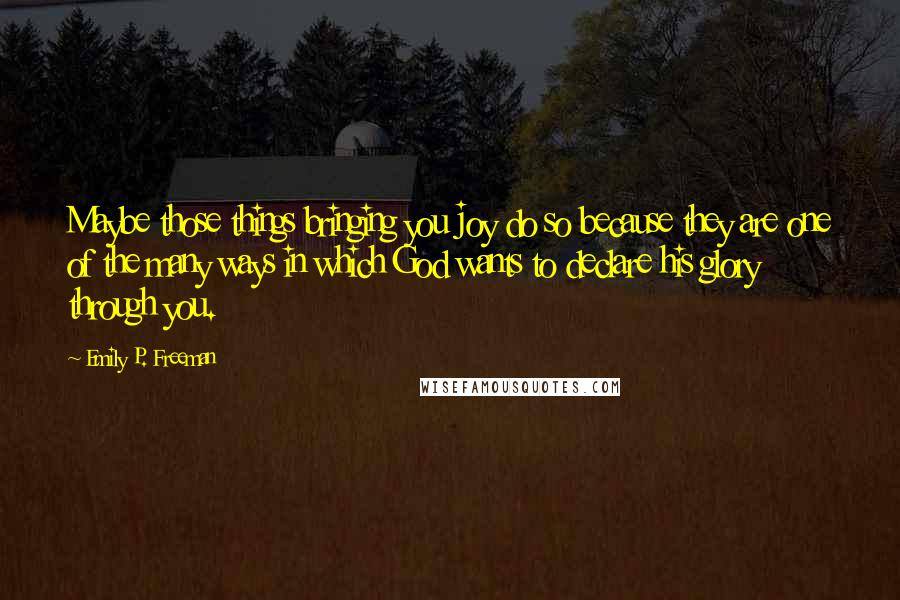 Emily P. Freeman Quotes: Maybe those things bringing you joy do so because they are one of the many ways in which God wants to declare his glory through you.