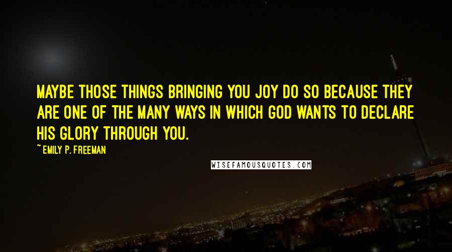 Emily P. Freeman Quotes: Maybe those things bringing you joy do so because they are one of the many ways in which God wants to declare his glory through you.