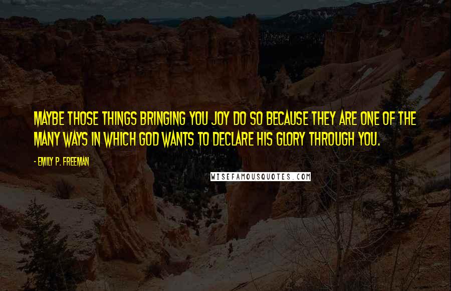 Emily P. Freeman Quotes: Maybe those things bringing you joy do so because they are one of the many ways in which God wants to declare his glory through you.