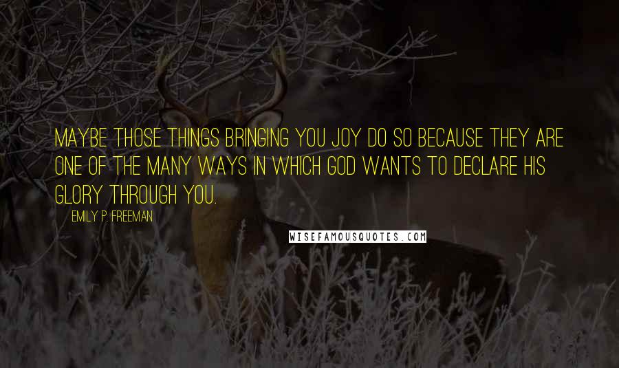 Emily P. Freeman Quotes: Maybe those things bringing you joy do so because they are one of the many ways in which God wants to declare his glory through you.