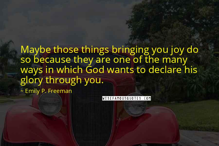 Emily P. Freeman Quotes: Maybe those things bringing you joy do so because they are one of the many ways in which God wants to declare his glory through you.