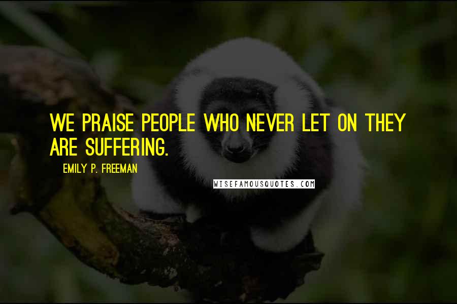Emily P. Freeman Quotes: We praise people who never let on they are suffering.