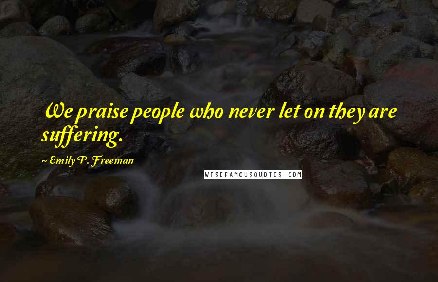 Emily P. Freeman Quotes: We praise people who never let on they are suffering.