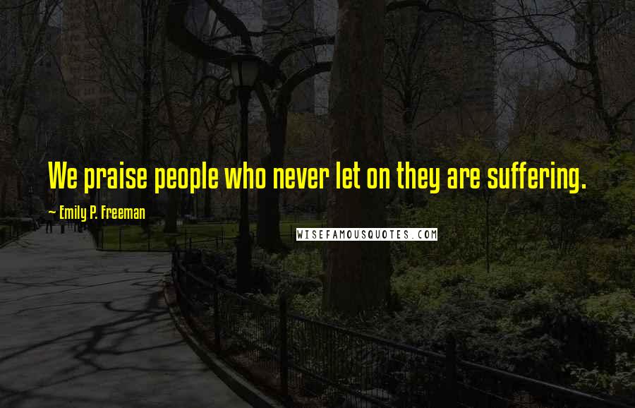 Emily P. Freeman Quotes: We praise people who never let on they are suffering.