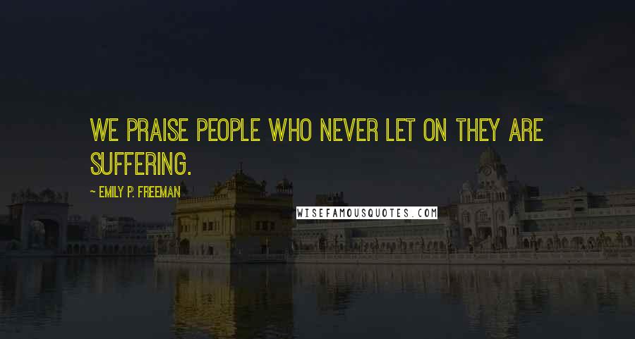 Emily P. Freeman Quotes: We praise people who never let on they are suffering.