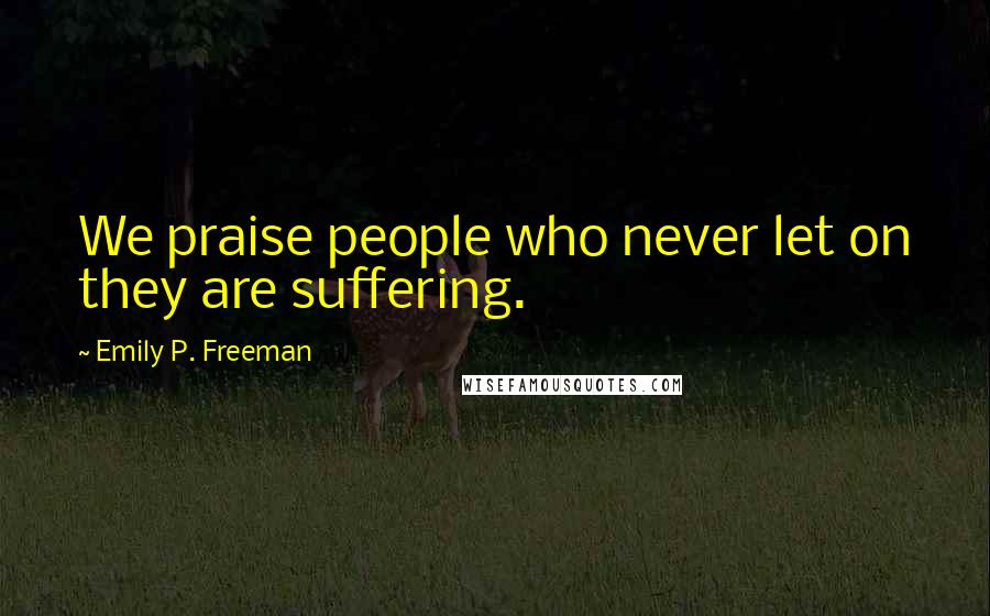 Emily P. Freeman Quotes: We praise people who never let on they are suffering.