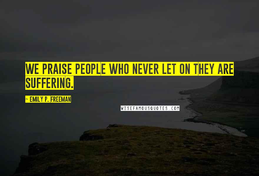 Emily P. Freeman Quotes: We praise people who never let on they are suffering.