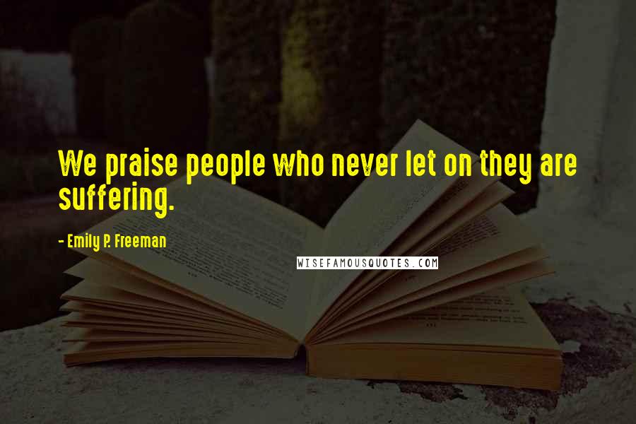 Emily P. Freeman Quotes: We praise people who never let on they are suffering.