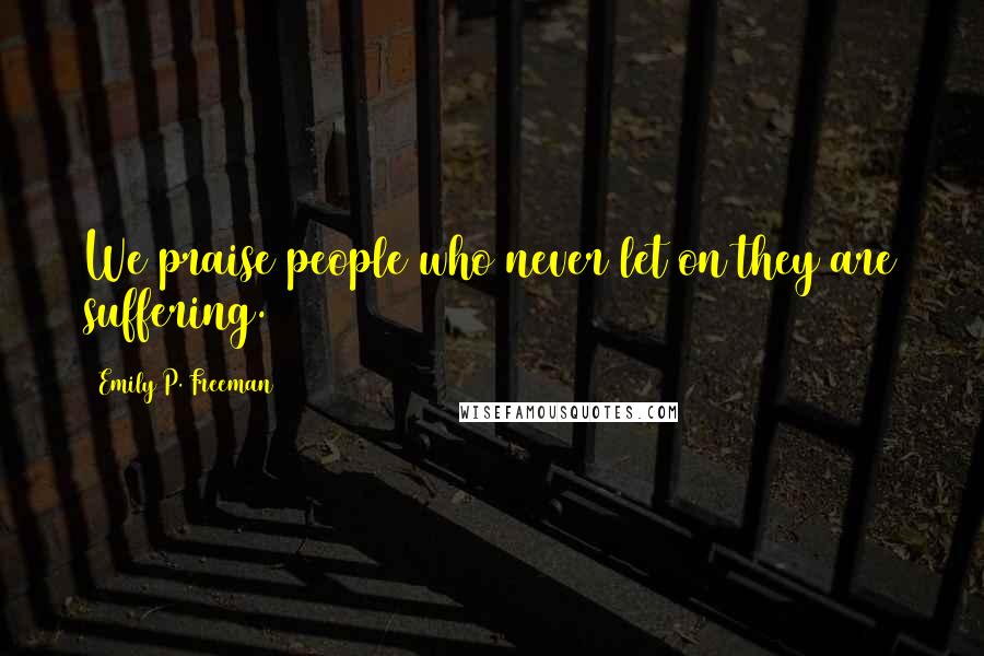 Emily P. Freeman Quotes: We praise people who never let on they are suffering.