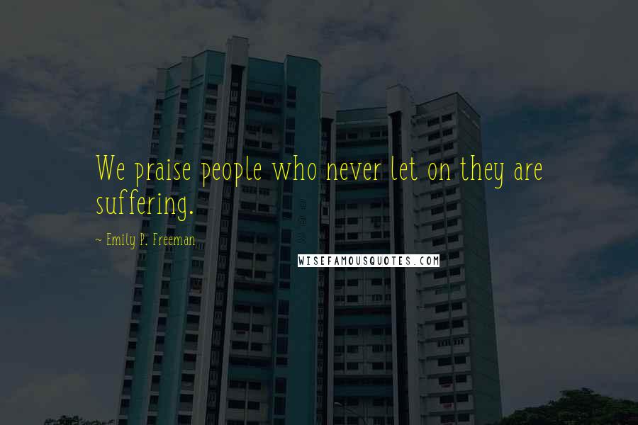 Emily P. Freeman Quotes: We praise people who never let on they are suffering.