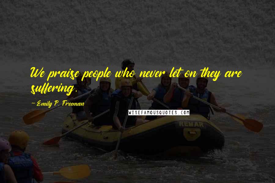 Emily P. Freeman Quotes: We praise people who never let on they are suffering.