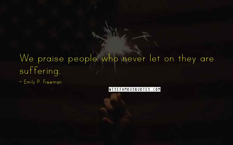Emily P. Freeman Quotes: We praise people who never let on they are suffering.